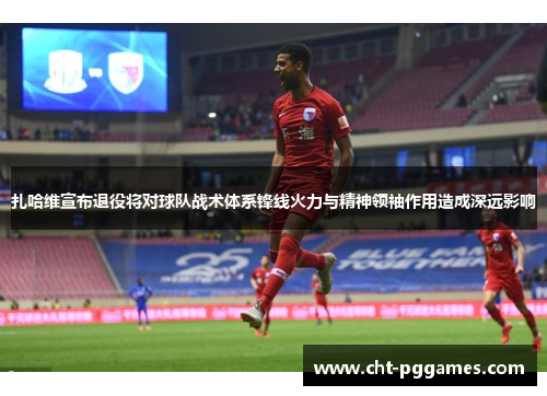 扎哈维宣布退役将对球队战术体系锋线火力与精神领袖作用造成深远影响