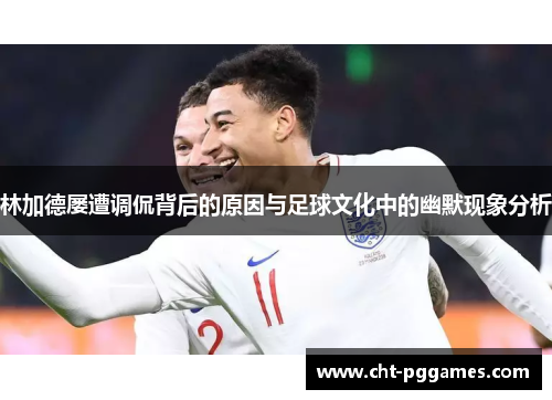 林加德屡遭调侃背后的原因与足球文化中的幽默现象分析 林加德屡遭调侃背后的原因与足球文化中的幽默现象分析