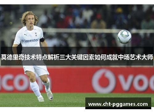 莫德里奇技术特点解析三大关键因素如何成就中场艺术大师