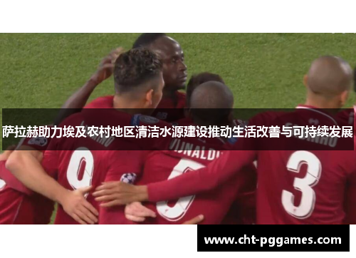 萨拉赫助力埃及农村地区清洁水源建设推动生活改善与可持续发展 萨拉赫助力埃及农村地区清洁水源建设推动生活改善与可持续发展