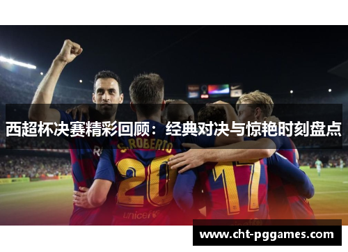 西超杯决赛精彩回顾:经典对决与惊艳时刻盘点 西超杯决赛精彩回顾:经典对决与惊艳时刻盘点