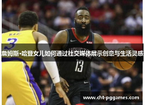 詹姆斯·哈登女儿如何通过社交媒体展示创意与生活灵感 詹姆斯·哈登女儿如何通过社交媒体展示创意与生活灵感