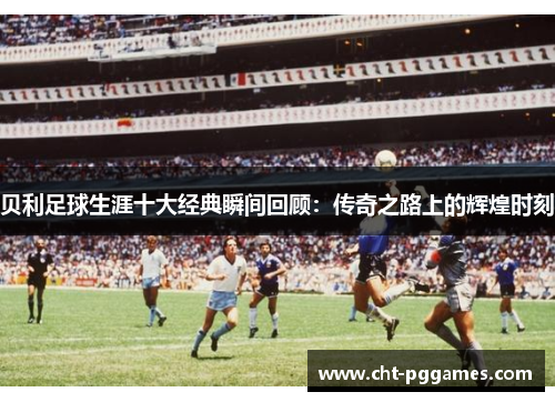 贝利足球生涯十大经典瞬间回顾:传奇之路上的辉煌时刻 贝利足球生涯十大经典瞬间回顾:传奇之路上的辉煌时刻