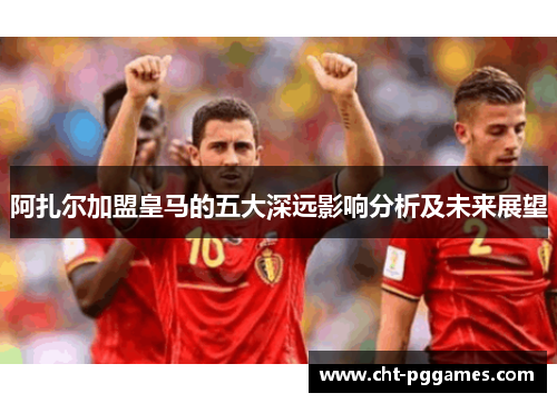 阿扎尔加盟皇马的五大深远影响分析及未来展望