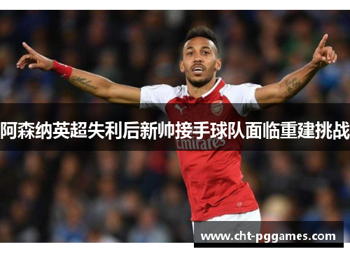 阿森纳英超失利后新帅接手球队面临重建挑战 阿森纳英超失利后新帅接手球队面临重建挑战