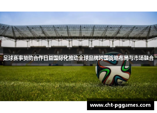 足球赛事赞助合作日益国际化推动全球品牌跨国战略布局与市场融合
