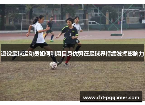退役足球运动员如何利用自身优势在足球界持续发挥影响力 退役足球运动员如何利用自身优势在足球界持续发挥影响力