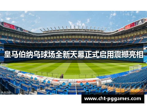 皇马伯纳乌球场全新天幕正式启用震撼亮相