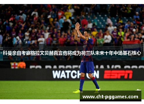 科曼亲自考察格拉文贝赫直言他将成为荷兰队未来十年中场基石核心