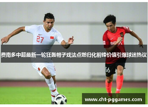 费南多中超最新一轮狂轰帽子戏法点燃归化前锋价值引爆球迷热议